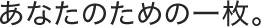 あなたのための一枚。