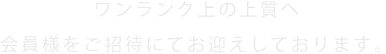 ワンランク上の上質へ 会員様をご招待にてお迎えしております。
