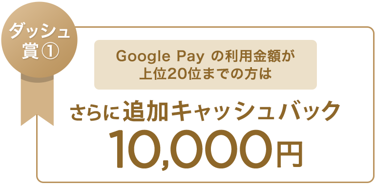 ダッシュ賞① Google Pay の利用金額が上位20位までの方は さらに追加キャッシュバック 10,000円
