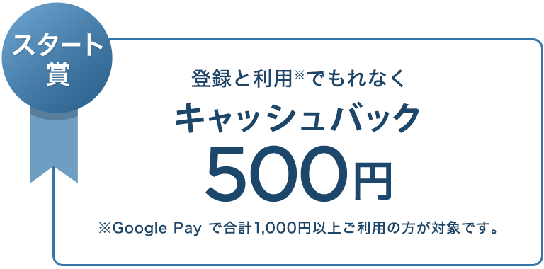 スタート賞 登録と利用※でもれなく キャッシュバック 500円 ※ Google Pay で合計1,000円以上ご利用の方が対象です。