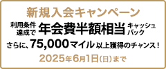 新規入会キャンペーン 利用条件達成で年会費半額相当キャッシュバック さらに、75,000マイル以上獲得のチャンス！ 2025年6月1日（日）まで