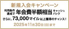 新規入会キャンペーン 利用条件達成で年会費半額相当キャッシュバック さらに、73,000マイル以上獲得のチャンス！ 2025年11月30日（日）まで