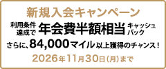 新規入会キャンペーン 利用条件達成で年会費半額相当キャッシュバック さらに、84,000マイル以上獲得のチャンス！ 2026年11月30日（月）まで