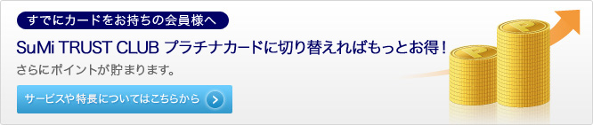 【すでにカードをお持ちの会員様へ】 SuMi TRUST CLUB プラチナカードに切り替えればもっとお得！ さらにポイントが貯まります。 サービスや特徴についてはこちらから