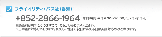 プライオリティ・パス社(香港)+852-2866-1964(日本時間 平日9:30~20:00/土・日・祝日休)※通話料は有料となりますので、あらかじめご了承ください。※日本語に対応しております。ただし、香港の祝日にあたる日は英語対応のみとなります。