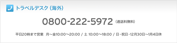 トラベルデスク(海外)0800-222-5972 (通話料無料) 平日20時まで営業 月~金10:00~20:00 / 土 10:00~18:00 / 日・祝日・12月30日~1月4日休